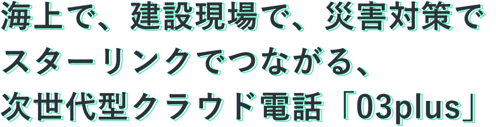 海上で、建設現場で、災害対策でスターリンクでつながる、次世代型クラウド電話「03plus」
